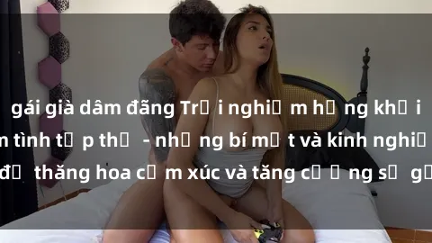 gái già dâm đãng Trải nghiệm hứng khởi cùng với việc làm tình tập thể - những bí mật và kinh nghiệm để thăng hoa cảm xúc và tăng cường sự gắn kết trong mối quan hệ