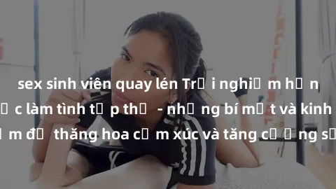 sex sinh viên quay lén Trải nghiệm hứng khởi cùng với việc làm tình tập thể - những bí mật và kinh nghiệm để thăng hoa cảm xúc và tăng cường sự gắn kết trong mối quan hệ