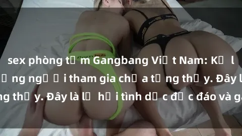 sex phòng tắm Gangbang Việt Nam: Kỷ lục mới với số lượng người tham gia chưa từng thấy. Đây là lễ hội tình dục độc đáo và gây sốc.