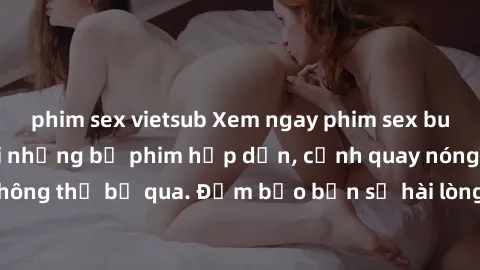 phim sex vietsub Xem ngay phim sex bukkake hàng đầu với những bộ phim hấp dẫn, cảnh quay nóng bỏng không thể bỏ qua. Đảm bảo bạn sẽ hài lòng với trải nghiệm mới lạ này!