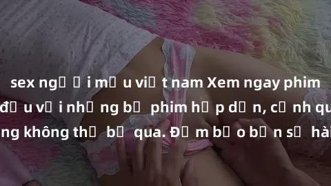 sex người mẫu việt nam Xem ngay phim sex bukkake hàng đầu với những bộ phim hấp dẫn, cảnh quay nóng bỏng không thể bỏ qua. Đảm bảo bạn sẽ hài lòng với trải nghiệm mới lạ này!