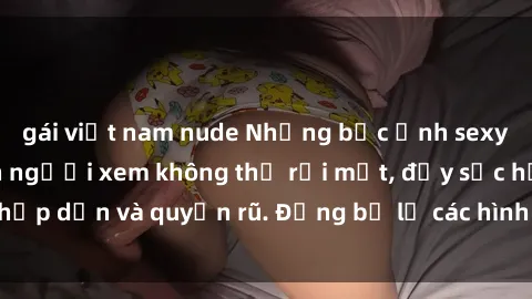 gái việt nam nude Những bức ảnh sexy tá gợi cảm khiến người xem không thể rời mắt, đầy sức hấp dẫn và quyến rũ. Đừng bỏ lỡ các hình ảnh nóng bỏng này!