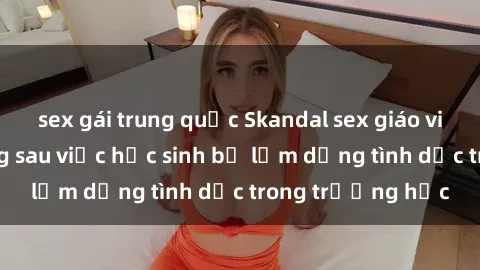 sex gái trung quốc Skandal sex giáo viên: Sự thật đằng sau việc học sinh bị lạm dụng tình dục trong trường học