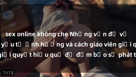 sex online không che Những vấn đề về sex học sinh: Các yếu tố ảnh hưởng và cách giáo viên giải quyết hiệu quả để đảm bảo sự phát triển toàn diện.