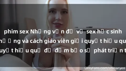 phim sex Những vấn đề về sex học sinh: Các yếu tố ảnh hưởng và cách giáo viên giải quyết hiệu quả để đảm bảo sự phát triển toàn diện.