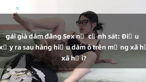 gái già dâm đãng Sex nữ cảnh sát: Điều gì xảy ra sau hàng hiệu dâm ô trên mạng xã hội?