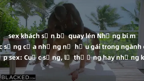 sex khách sạn bị quay lén Những bí mật đằng sau cuộc sống của những nữ hầu gái trong ngành công nghiệp sex: Cuộc sống, lẽ thường hay những khó khăn mà họ phải đối mặt.