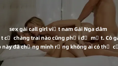 sex gái call girl việt nam Gái Nga dâm đãng khiến tim bất cứ chàng trai nào cũng phải đỏ mặt. Cô gái xinh đẹp này đã chứng minh rằng không ai có thể cưỡng lại khi cô làm tình đắm say.