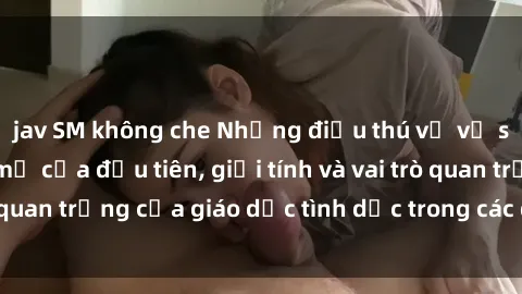jav SM không che Những điều thú vị về sex ở Bắc Âu: Sự mở cửa đầu tiên, giới tính và vai trò quan trọng của giáo dục tình dục trong các quốc gia này.
