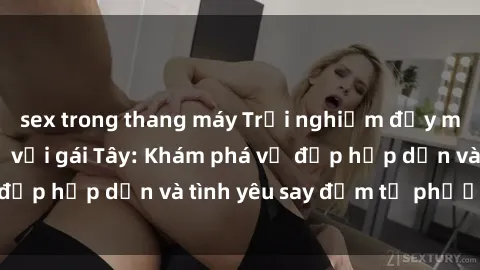 sex trong thang máy Trải nghiệm đầy mới lạ khi quan hệ với gái Tây: Khám phá vẻ đẹp hấp dẫn và tình yêu say đắm từ phương Tây