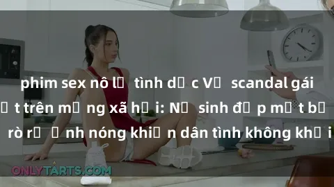 phim sex nô lệ tình dục Vụ scandal gái xinh lộ hàng gây sốt trên mạng xã hội: Nữ sinh đẹp mắt bị rò rỉ ảnh nóng khiến dân tình không khỏi bất ngờ và phẫn nộ!