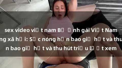 sex video việt nam Bộ ảnh gái Việt Nam nude gây sốt mạng xã hội: Sắc nóng hơn bao giờ hết và thu hút triệu lượt xem