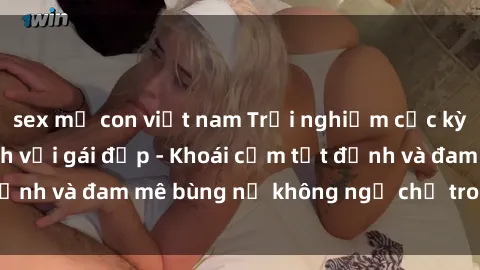sex mẹ con việt nam Trải nghiệm cực kỳ thú vị khi làm tình với gái đẹp - Khoái cảm tột đỉnh và đam mê bùng nổ không ngờ chỉ trong một đêm!