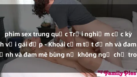 phim sex trung quốc Trải nghiệm cực kỳ thú vị khi làm tình với gái đẹp - Khoái cảm tột đỉnh và đam mê bùng nổ không ngờ chỉ trong một đêm!
