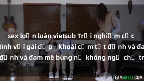 sex loạn luân vietsub Trải nghiệm cực kỳ thú vị khi làm tình với gái đẹp - Khoái cảm tột đỉnh và đam mê bùng nổ không ngờ chỉ trong một đêm!