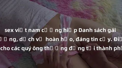 sex việt nam cưỡng hiếp Danh sách gái call girl vip chất lượng, dịch vụ hoàn hảo, đáng tin cậy. Điều hấp dẫn cho các quý ông thượng đẳng tại thành phố. Hãy nhấc máy và đặt lịch ngay!