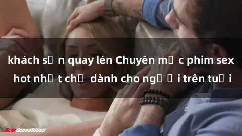 khách sạn quay lén Chuyên mục phim sex hot nhất chỉ dành cho người trên tuổi