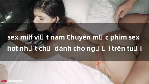 sex milf việt nam Chuyên mục phim sex hot nhất chỉ dành cho người trên tuổi