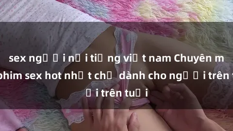 sex người nổi tiếng việt nam Chuyên mục phim sex hot nhất chỉ dành cho người trên tuổi