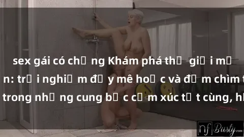 sex gái có chồng Khám phá thế giới mới với sex người lớn: trải nghiệm đầy mê hoặc và đắm chìm trong những cung bậc cảm xúc tột cùng, hứng khởi và cuốn hút.