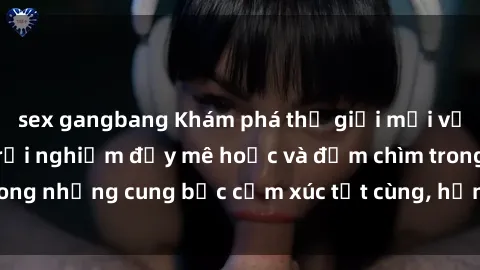 sex gangbang Khám phá thế giới mới với sex người lớn: trải nghiệm đầy mê hoặc và đắm chìm trong những cung bậc cảm xúc tột cùng, hứng khởi và cuốn hút.