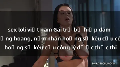 sex loli việt nam Gái trẻ bị hiếp dâm bạo lực trong khu rừng hoang, nạn nhân hoảng sợ kêu cầu công lý được thực thi