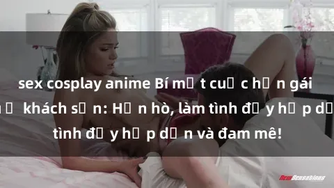 sex cosplay anime Bí mật cuộc hẹn gái Việt lần đầu ở khách sạn: Hẹn hò, làm tình đầy hấp dẫn và đam mê!