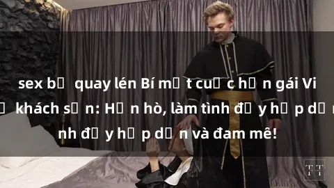 sex bị quay lén Bí mật cuộc hẹn gái Việt lần đầu ở khách sạn: Hẹn hò, làm tình đầy hấp dẫn và đam mê!