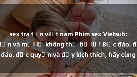 sex tra tấn việt nam Phim sex Vietsub: Trải nghiệm hấp dẫn và mới lạ không thể bỏ lỡ! Độc đáo, độc quyền và đầy kích thích, hãy cùng khám phá ngay!