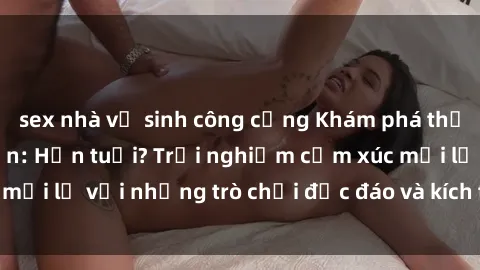 sex nhà vệ sinh công cộng Khám phá thế giới sex trực tuyến: Hơn tuổi? Trải nghiệm cảm xúc mới lạ với những trò chơi độc đáo và kích thích người lớn