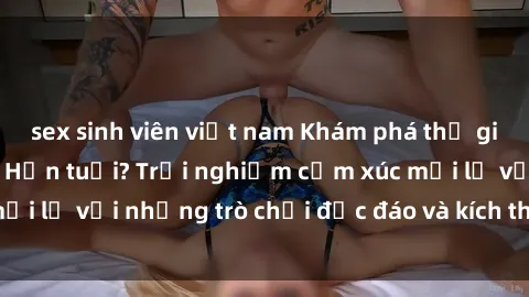 sex sinh viên việt nam Khám phá thế giới sex trực tuyến: Hơn tuổi? Trải nghiệm cảm xúc mới lạ với những trò chơi độc đáo và kích thích người lớn