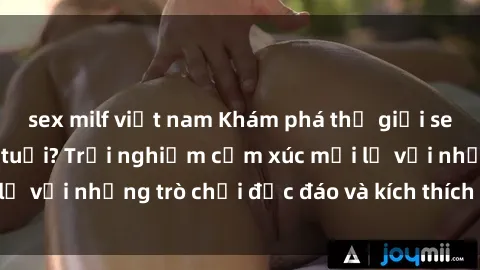 sex milf việt nam Khám phá thế giới sex trực tuyến: Hơn tuổi? Trải nghiệm cảm xúc mới lạ với những trò chơi độc đáo và kích thích người lớn