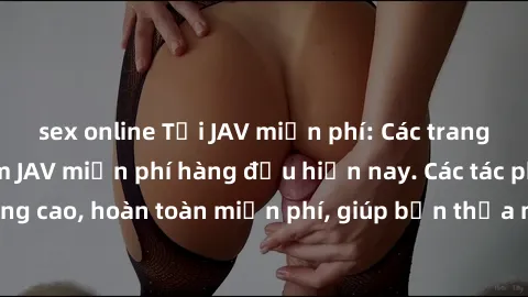 sex online Tải JAV miễn phí: Các trang web cung cấp phim JAV miễn phí hàng đầu hiện nay. Các tác phẩm chất lượng cao, hoàn toàn miễn phí, giúp bạn thỏa mãn niềm đam mê mà không tốn kém.