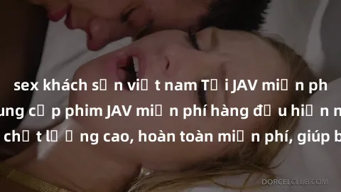 sex khách sạn việt nam Tải JAV miễn phí: Các trang web cung cấp phim JAV miễn phí hàng đầu hiện nay. Các tác phẩm chất lượng cao, hoàn toàn miễn phí, giúp bạn thỏa mãn niềm đam mê mà không tốn kém.