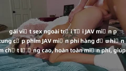 gái việt sex ngoài trời Tải JAV miễn phí: Các trang web cung cấp phim JAV miễn phí hàng đầu hiện nay. Các tác phẩm chất lượng cao, hoàn toàn miễn phí, giúp bạn thỏa mãn niềm đam mê mà không tốn kém.