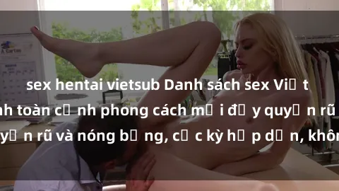 sex hentai vietsub Danh sách sex Việt Nam không che - Ảnh toàn cảnh phong cách mới đầy quyến rũ và nóng bỏng, cực kỳ hấp dẫn, không thể bỏ qua!