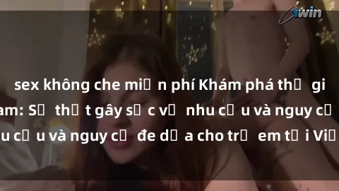 sex không che miễn phí Khám phá thế giới sex loli Việt Nam: Sự thật gây sốc về nhu cầu và nguy cơ đe dọa cho trẻ em tại Việt Nam