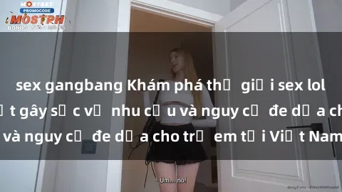 sex gangbang Khám phá thế giới sex loli Việt Nam: Sự thật gây sốc về nhu cầu và nguy cơ đe dọa cho trẻ em tại Việt Nam