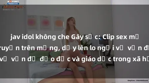 jav idol không che Gây sốc: Clip sex mẹ con Việt Nam lan truyền trên mạng, dấy lên lo ngại về vấn đề đạo đức và giáo dục trong xã hội hiện nay.