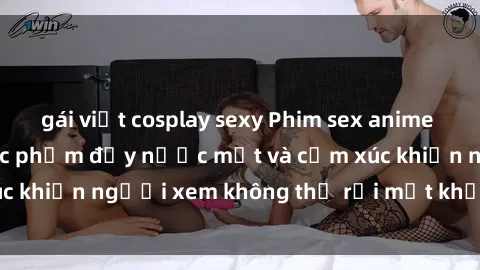 gái việt cosplay sexy Phim sex anime đỉnh cao: Những tác phẩm đầy nước mắt và cảm xúc khiến người xem không thể rời mắt khỏi màn hình