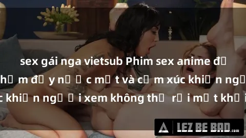 sex gái nga vietsub Phim sex anime đỉnh cao: Những tác phẩm đầy nước mắt và cảm xúc khiến người xem không thể rời mắt khỏi màn hình