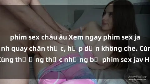 phim sex châu âu Xem ngay phim sex jav HD với những cảnh quay chân thực, hấp dẫn không che. Cùng thưởng thức những bộ phim sex jav HD hot nhất hiện nay!