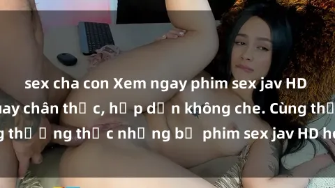 sex cha con Xem ngay phim sex jav HD với những cảnh quay chân thực, hấp dẫn không che. Cùng thưởng thức những bộ phim sex jav HD hot nhất hiện nay!