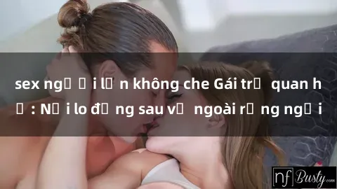 sex người lớn không che Gái trẻ quan hệ: Nỗi lo đằng sau vẻ ngoài rạng ngời