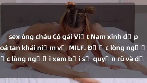 sex ông cháu Cô gái Việt Nam xinh đẹp và gợi cảm làm xoá tan khái niệm về MILF. Được lòng người xem bởi sự quyến rũ và dễ thương.