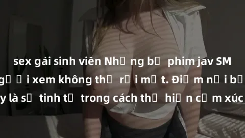 sex gái sinh viên Những bộ phim jav SM không che khiến người xem không thể rời mắt. Điểm nổi bật của thể loại này là sự tinh tế trong cách thể hiện cảm xúc và sự hấp dẫn của những cảnh quay.