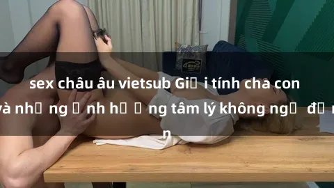 sex châu âu vietsub Giới tính cha con và những ảnh hưởng tâm lý không ngờ đến