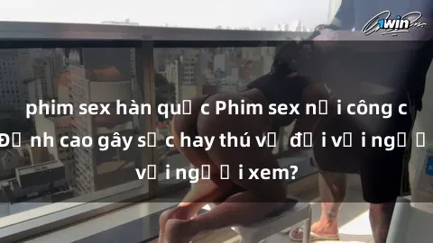 phim sex hàn quốc Phim sex nơi công cộng: Đỉnh cao gây sốc hay thú vị đối với người xem?