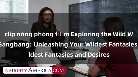 clip nóng phòng tắm Exploring the Wild World of Sex Gangbang: Unleashing Your Wildest Fantasies and Desires