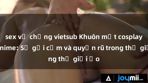 sex vợ chồng vietsub Khuôn mặt cosplay sex anime: Sự gợi cảm và quyến rũ trong thế giới ảo